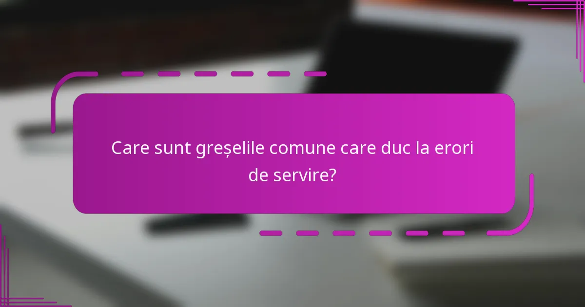 Care sunt greșelile comune care duc la erori de servire?