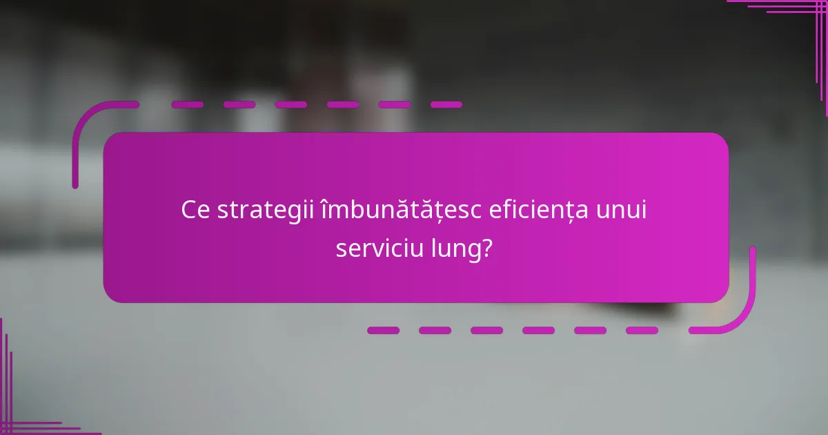 Ce strategii îmbunătățesc eficiența unui serviciu lung?