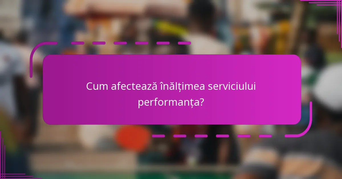 Cum afectează înălțimea serviciului performanța?