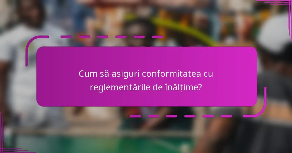 Cum să asiguri conformitatea cu reglementările de înălțime?