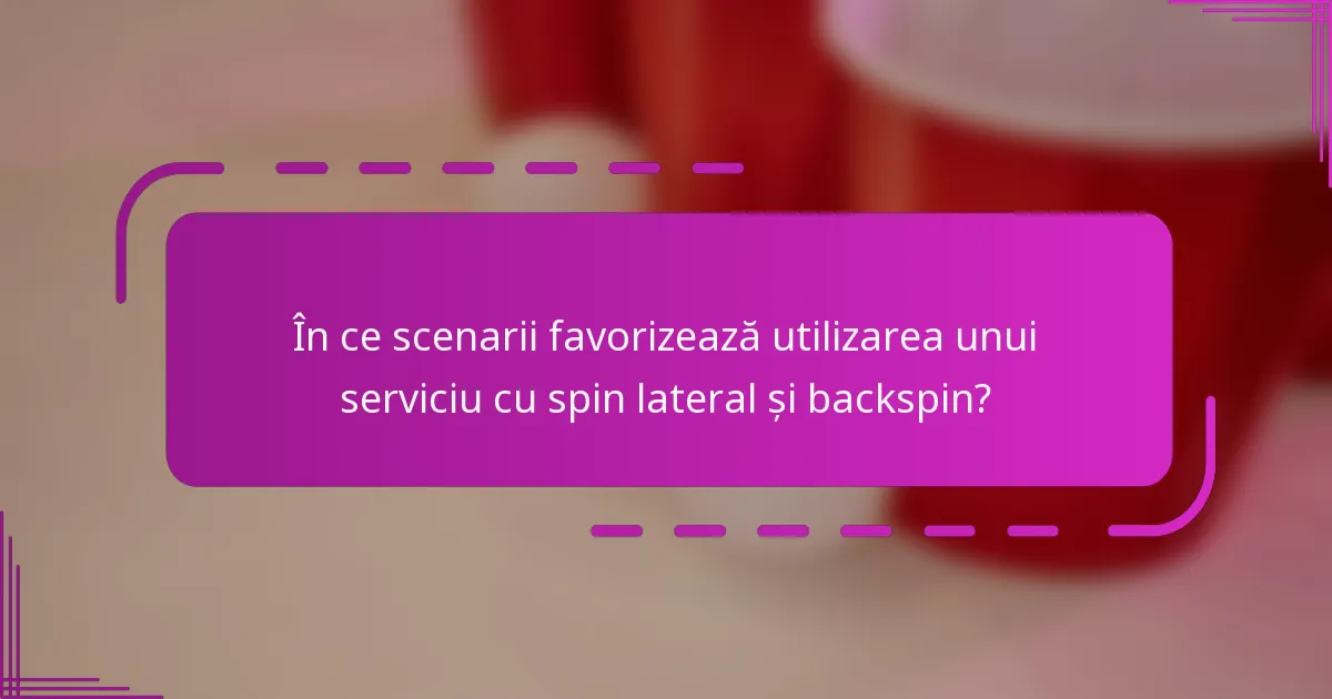 În ce scenarii favorizează utilizarea unui serviciu cu spin lateral și backspin?